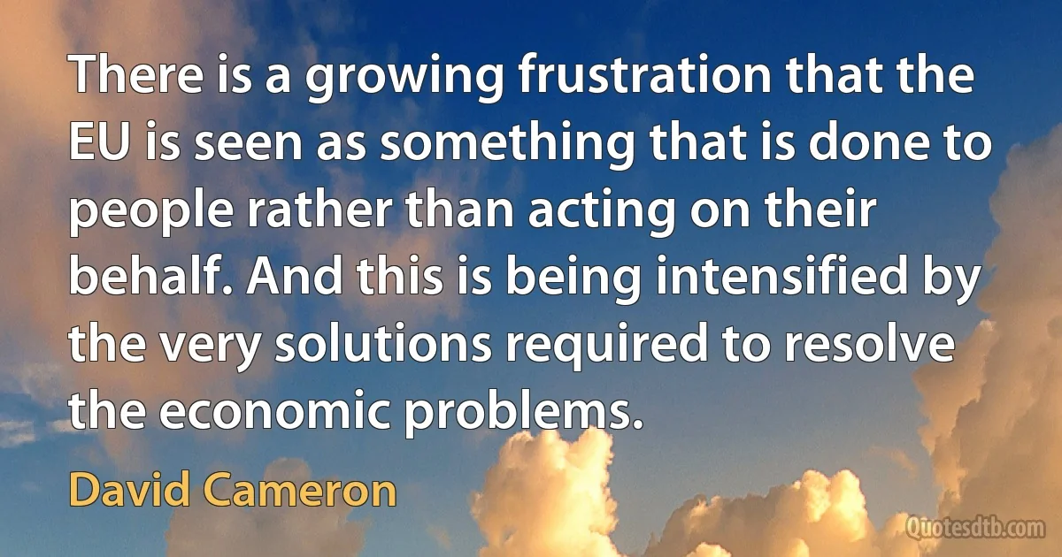 There is a growing frustration that the EU is seen as something that is done to people rather than acting on their behalf. And this is being intensified by the very solutions required to resolve the economic problems. (David Cameron)