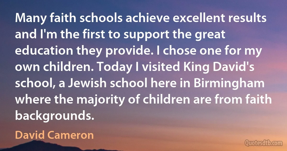 Many faith schools achieve excellent results and I'm the first to support the great education they provide. I chose one for my own children. Today I visited King David's school, a Jewish school here in Birmingham where the majority of children are from faith backgrounds. (David Cameron)