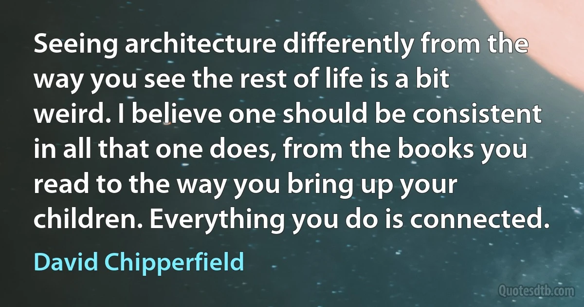 Seeing architecture differently from the way you see the rest of life is a bit weird. I believe one should be consistent in all that one does, from the books you read to the way you bring up your children. Everything you do is connected. (David Chipperfield)