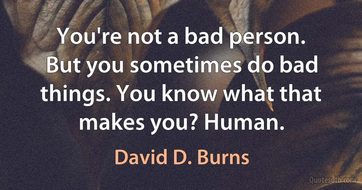 You're not a bad person. But you sometimes do bad things. You know what that makes you? Human. (David D. Burns)