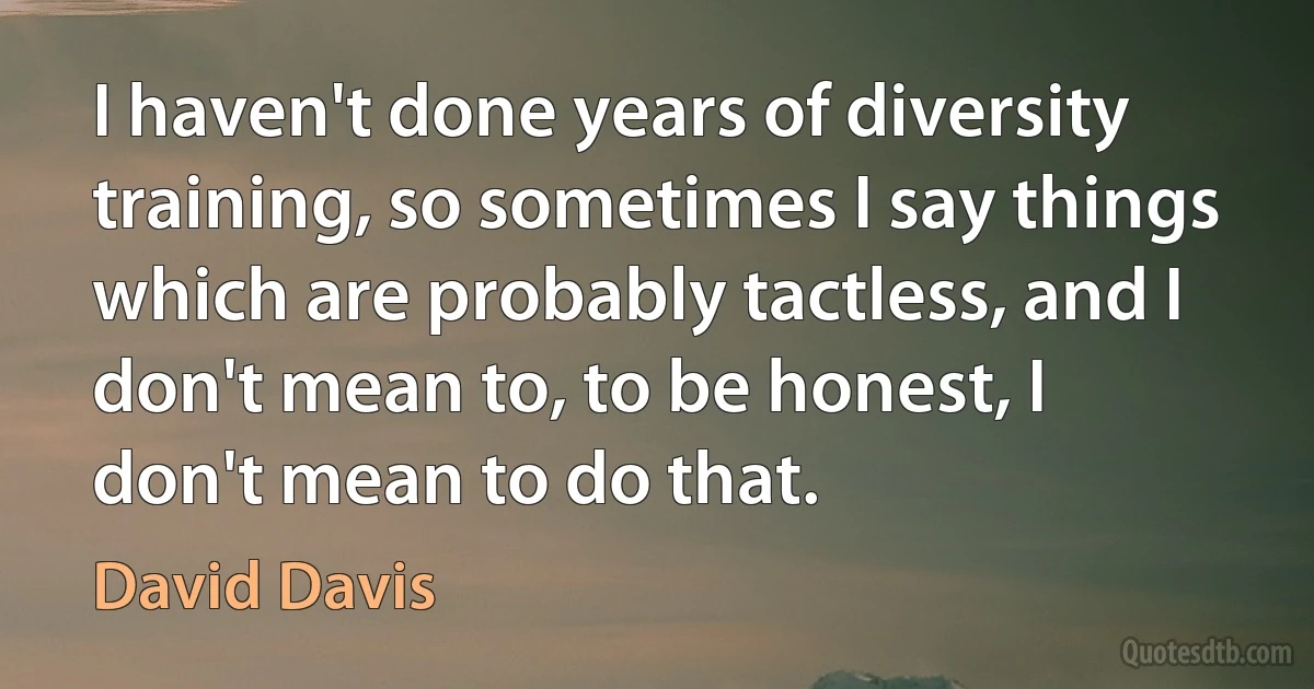 I haven't done years of diversity training, so sometimes I say things which are probably tactless, and I don't mean to, to be honest, I don't mean to do that. (David Davis)