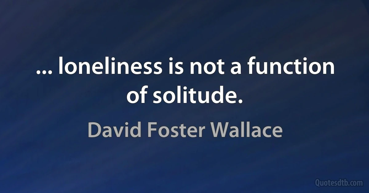 ... loneliness is not a function of solitude. (David Foster Wallace)