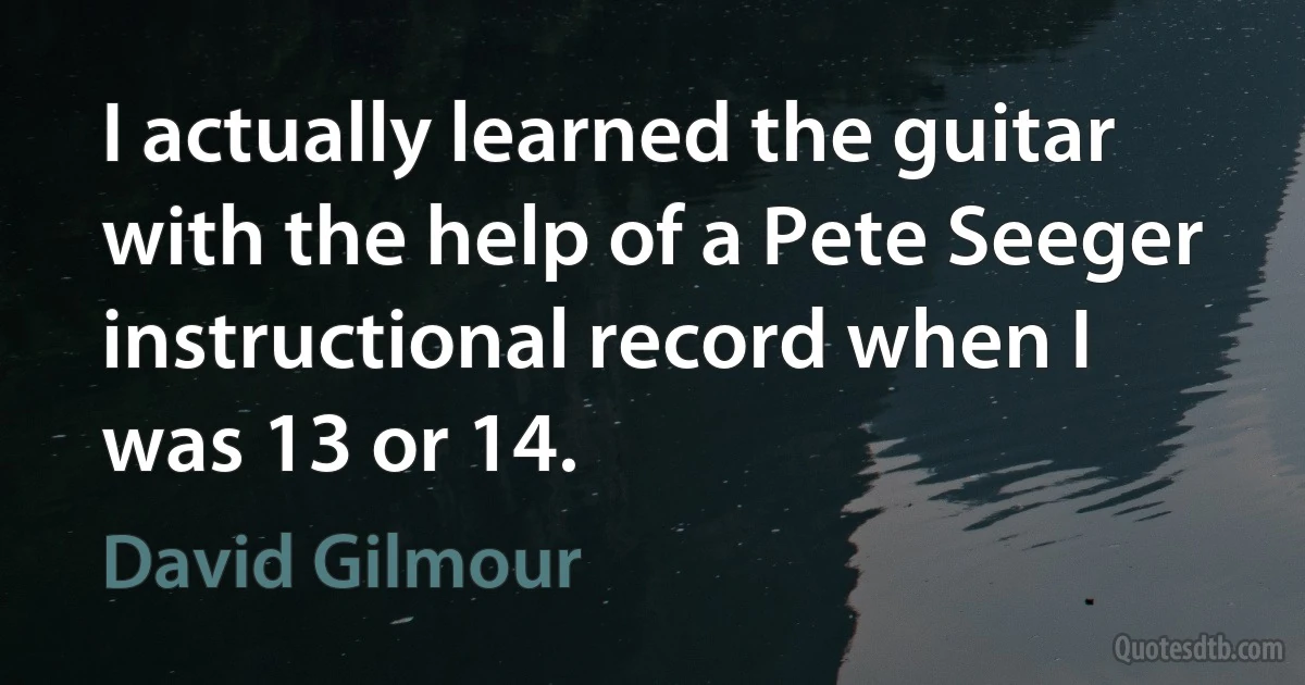 I actually learned the guitar with the help of a Pete Seeger instructional record when I was 13 or 14. (David Gilmour)