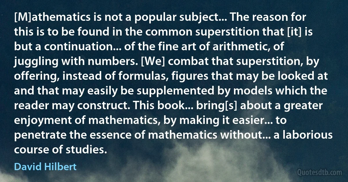 [M]athematics is not a popular subject... The reason for this is to be found in the common superstition that [it] is but a continuation... of the fine art of arithmetic, of juggling with numbers. [We] combat that superstition, by offering, instead of formulas, figures that may be looked at and that may easily be supplemented by models which the reader may construct. This book... bring[s] about a greater enjoyment of mathematics, by making it easier... to penetrate the essence of mathematics without... a laborious course of studies. (David Hilbert)