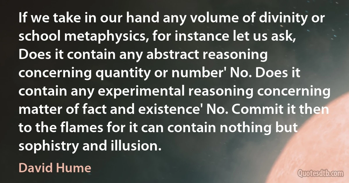 If we take in our hand any volume of divinity or school metaphysics, for instance let us ask, Does it contain any abstract reasoning concerning quantity or number' No. Does it contain any experimental reasoning concerning matter of fact and existence' No. Commit it then to the flames for it can contain nothing but sophistry and illusion. (David Hume)