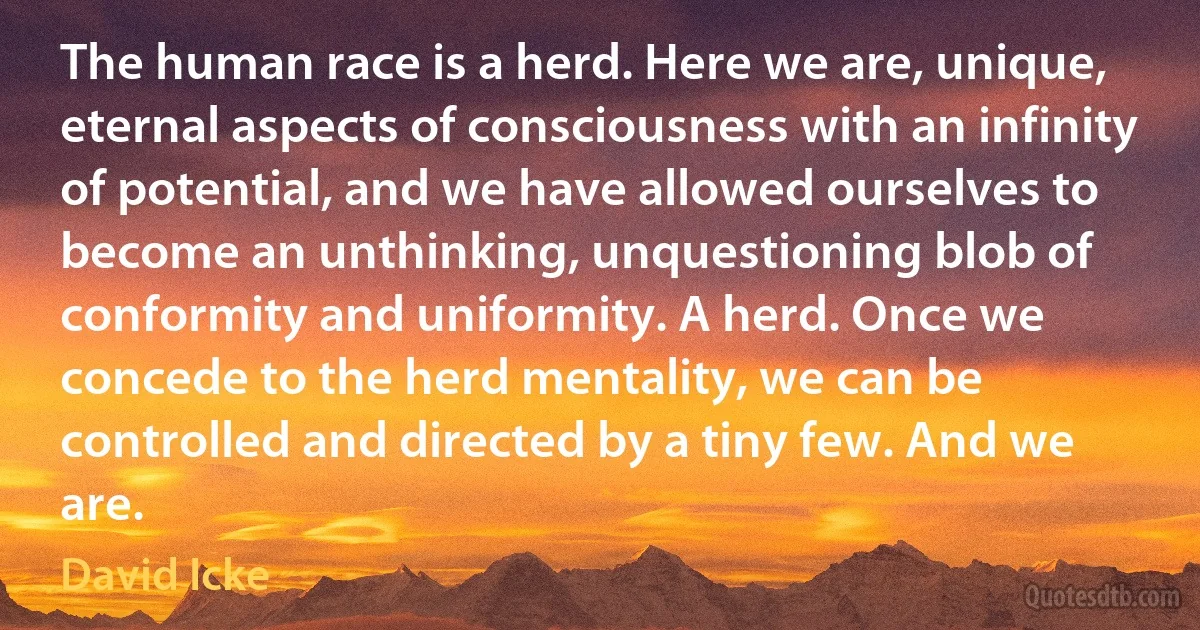 The human race is a herd. Here we are, unique, eternal aspects of consciousness with an infinity of potential, and we have allowed ourselves to become an unthinking, unquestioning blob of conformity and uniformity. A herd. Once we concede to the herd mentality, we can be controlled and directed by a tiny few. And we are. (David Icke)