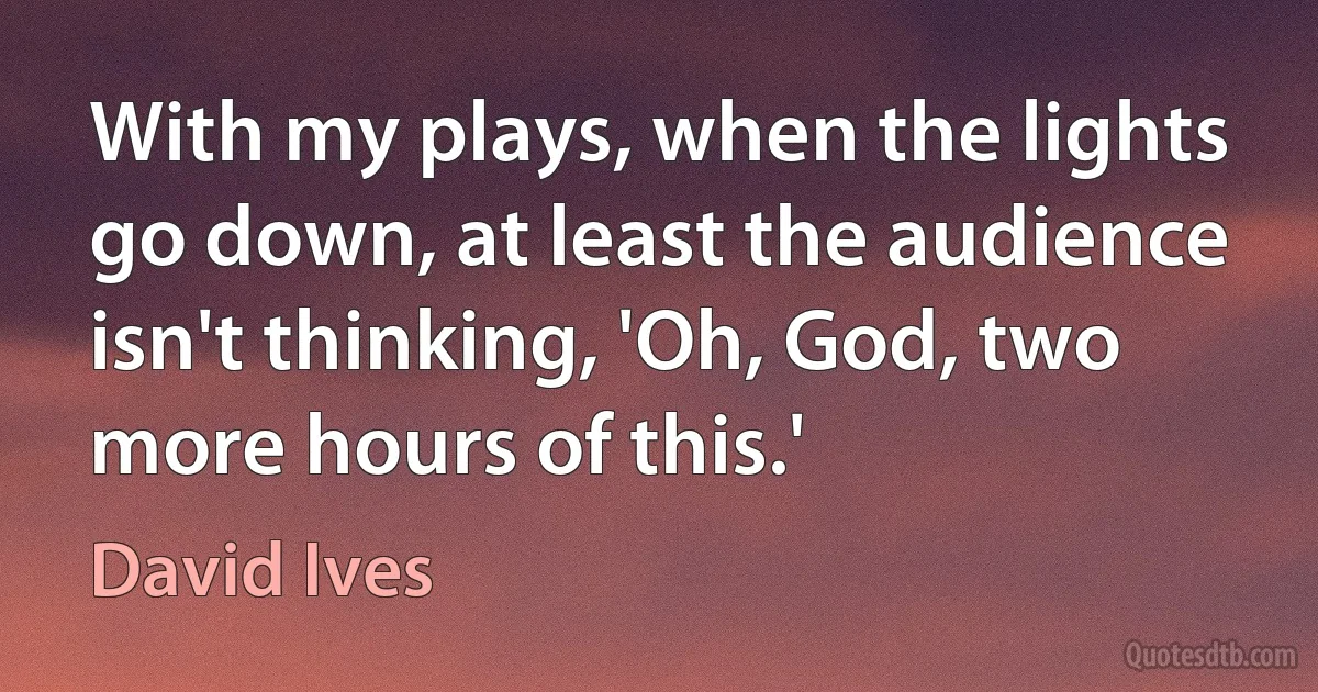 With my plays, when the lights go down, at least the audience isn't thinking, 'Oh, God, two more hours of this.' (David Ives)