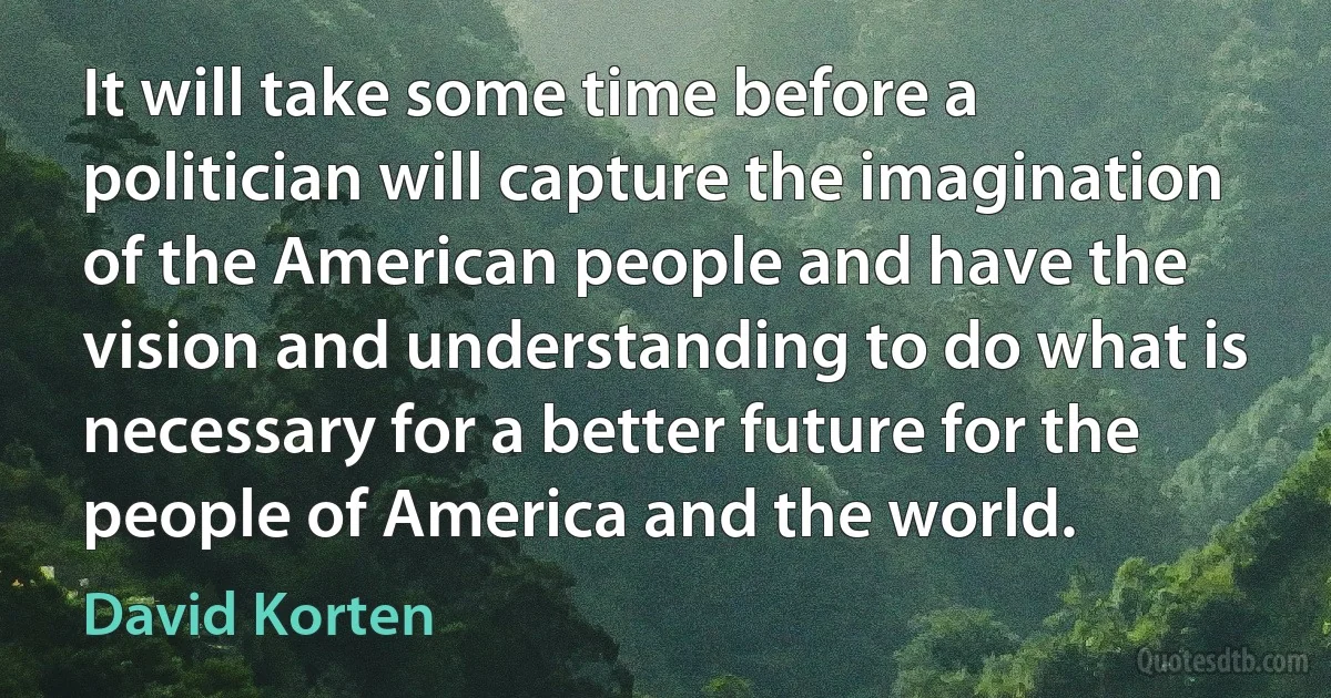 It will take some time before a politician will capture the imagination of the American people and have the vision and understanding to do what is necessary for a better future for the people of America and the world. (David Korten)