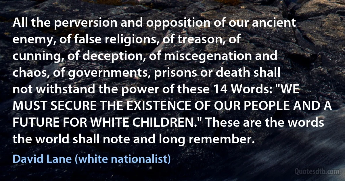 All the perversion and opposition of our ancient enemy, of false religions, of treason, of cunning, of deception, of miscegenation and chaos, of governments, prisons or death shall not withstand the power of these 14 Words: "WE MUST SECURE THE EXISTENCE OF OUR PEOPLE AND A FUTURE FOR WHITE CHILDREN." These are the words the world shall note and long remember. (David Lane (white nationalist))