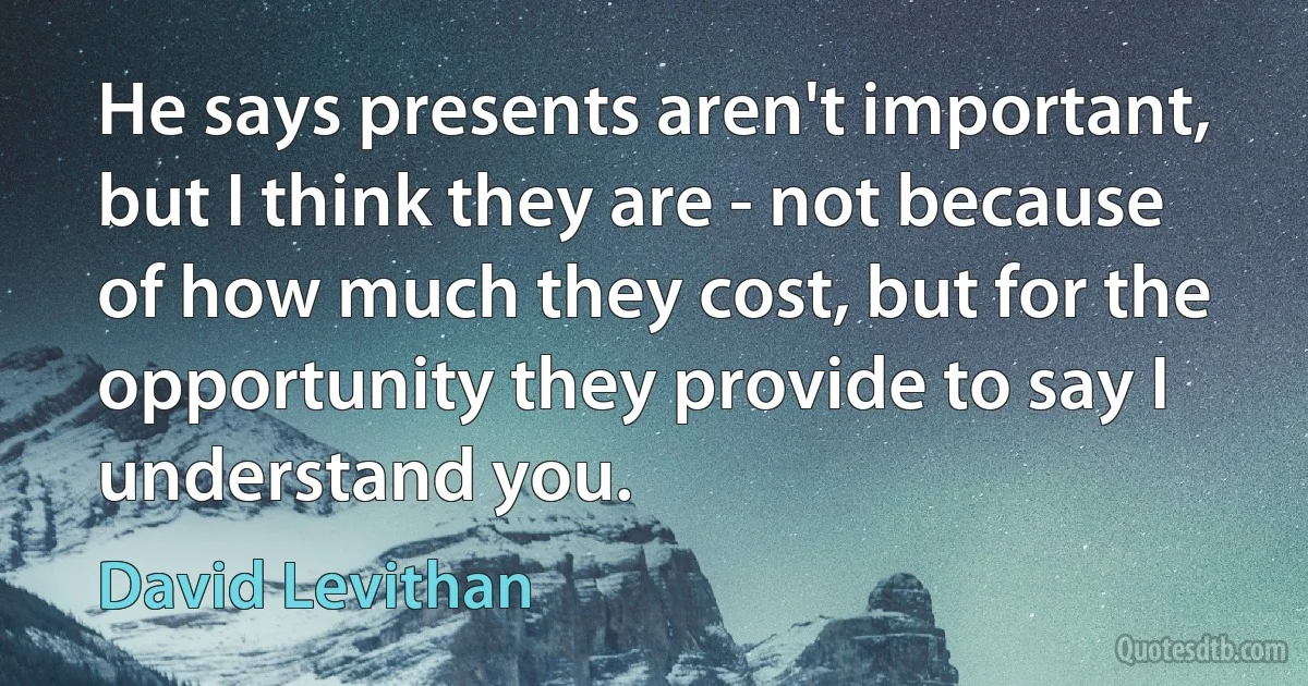 He says presents aren't important, but I think they are - not because of how much they cost, but for the opportunity they provide to say I understand you. (David Levithan)