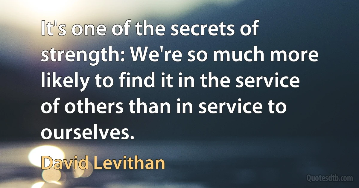 It's one of the secrets of strength: We're so much more likely to find it in the service of others than in service to ourselves. (David Levithan)