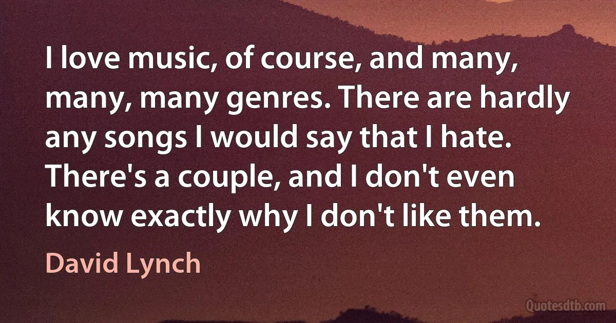 I love music, of course, and many, many, many genres. There are hardly any songs I would say that I hate. There's a couple, and I don't even know exactly why I don't like them. (David Lynch)