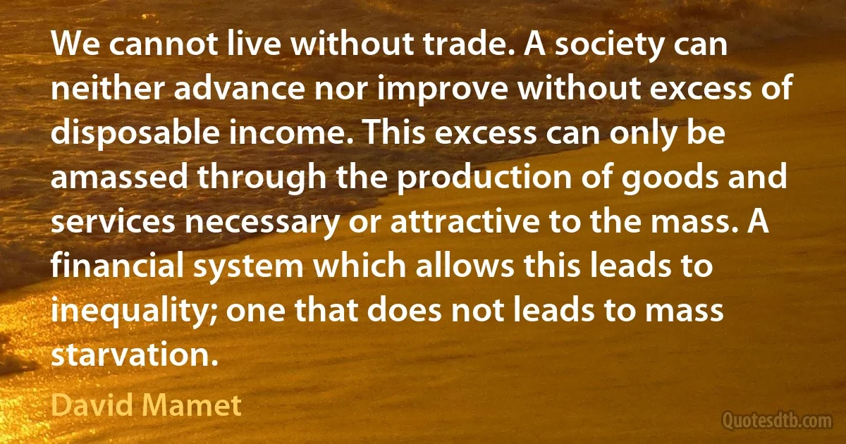 We cannot live without trade. A society can neither advance nor improve without excess of disposable income. This excess can only be amassed through the production of goods and services necessary or attractive to the mass. A financial system which allows this leads to inequality; one that does not leads to mass starvation. (David Mamet)