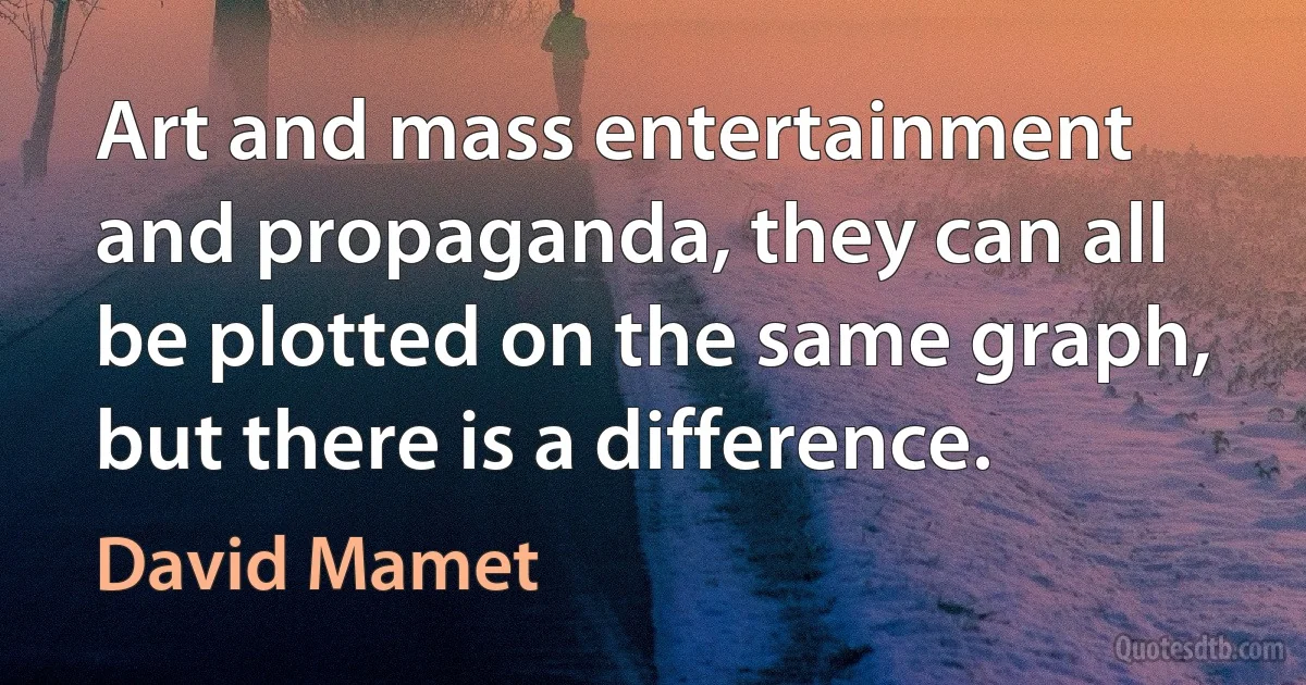 Art and mass entertainment and propaganda, they can all be plotted on the same graph, but there is a difference. (David Mamet)