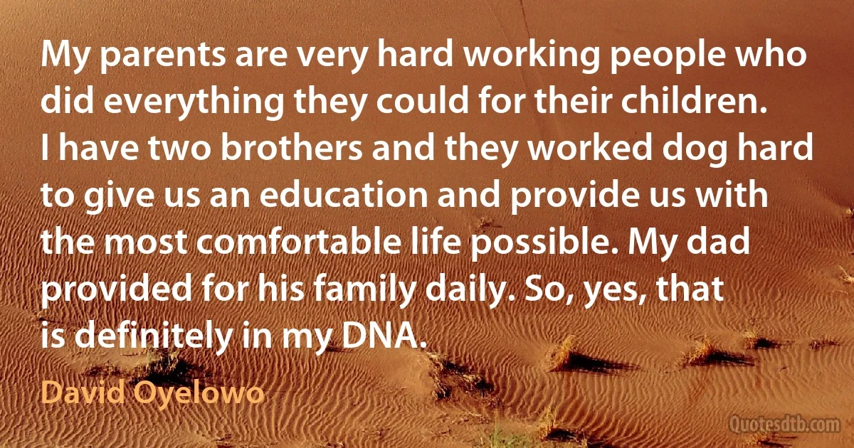 My parents are very hard working people who did everything they could for their children. I have two brothers and they worked dog hard to give us an education and provide us with the most comfortable life possible. My dad provided for his family daily. So, yes, that is definitely in my DNA. (David Oyelowo)