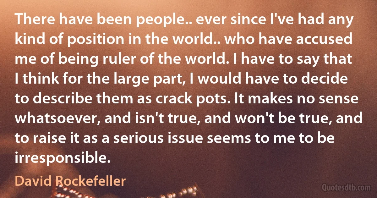 There have been people.. ever since I've had any kind of position in the world.. who have accused me of being ruler of the world. I have to say that I think for the large part, I would have to decide to describe them as crack pots. It makes no sense whatsoever, and isn't true, and won't be true, and to raise it as a serious issue seems to me to be irresponsible. (David Rockefeller)