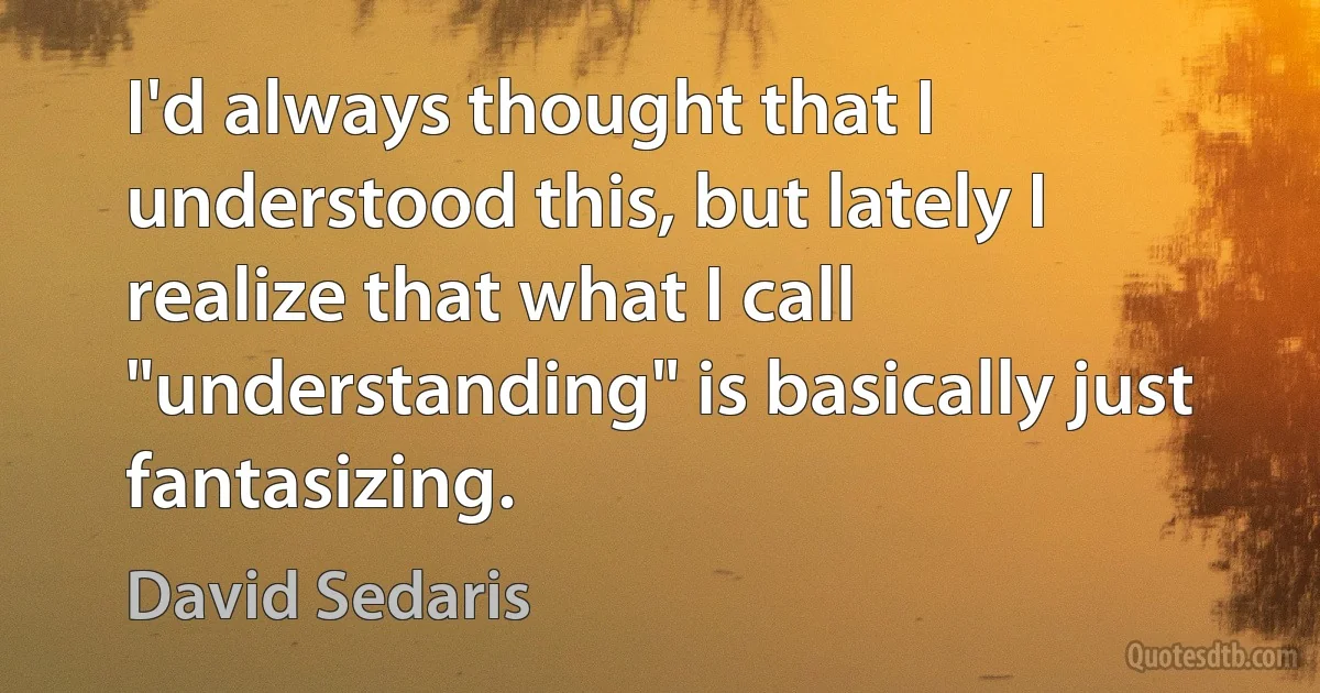 I'd always thought that I understood this, but lately I realize that what I call "understanding" is basically just fantasizing. (David Sedaris)