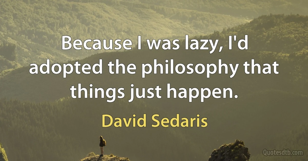 Because I was lazy, I'd adopted the philosophy that things just happen. (David Sedaris)