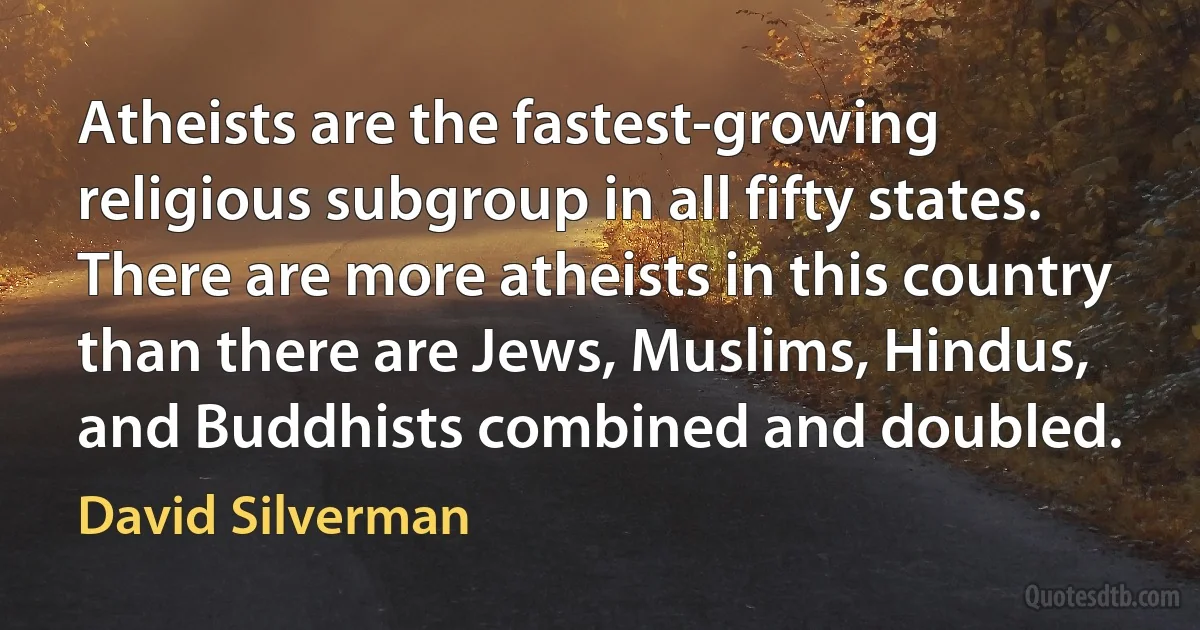 Atheists are the fastest-growing religious subgroup in all fifty states. There are more atheists in this country than there are Jews, Muslims, Hindus, and Buddhists combined and doubled. (David Silverman)