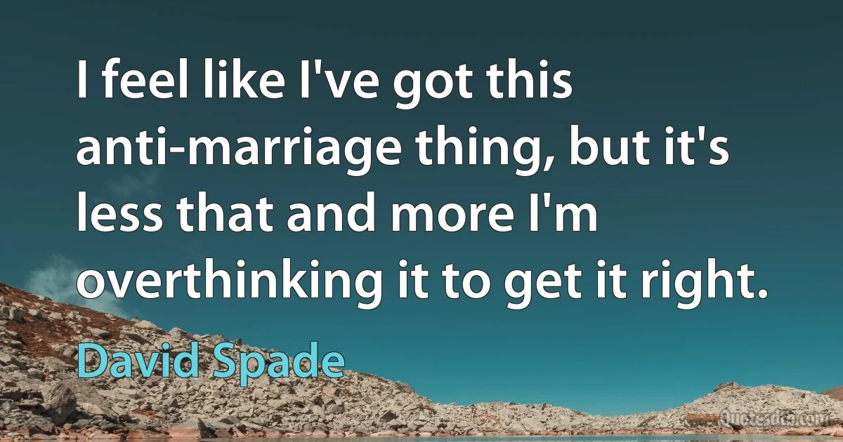 I feel like I've got this anti-marriage thing, but it's less that and more I'm overthinking it to get it right. (David Spade)