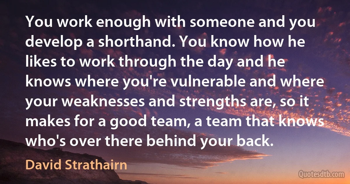 You work enough with someone and you develop a shorthand. You know how he likes to work through the day and he knows where you're vulnerable and where your weaknesses and strengths are, so it makes for a good team, a team that knows who's over there behind your back. (David Strathairn)