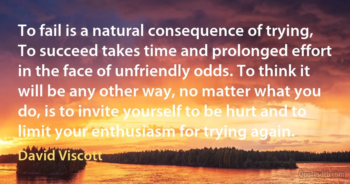 To fail is a natural consequence of trying, To succeed takes time and prolonged effort in the face of unfriendly odds. To think it will be any other way, no matter what you do, is to invite yourself to be hurt and to limit your enthusiasm for trying again. (David Viscott)