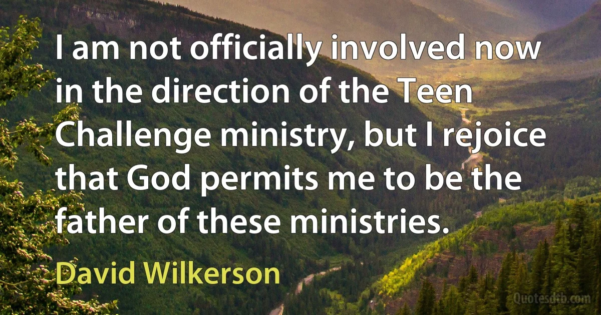 I am not officially involved now in the direction of the Teen Challenge ministry, but I rejoice that God permits me to be the father of these ministries. (David Wilkerson)