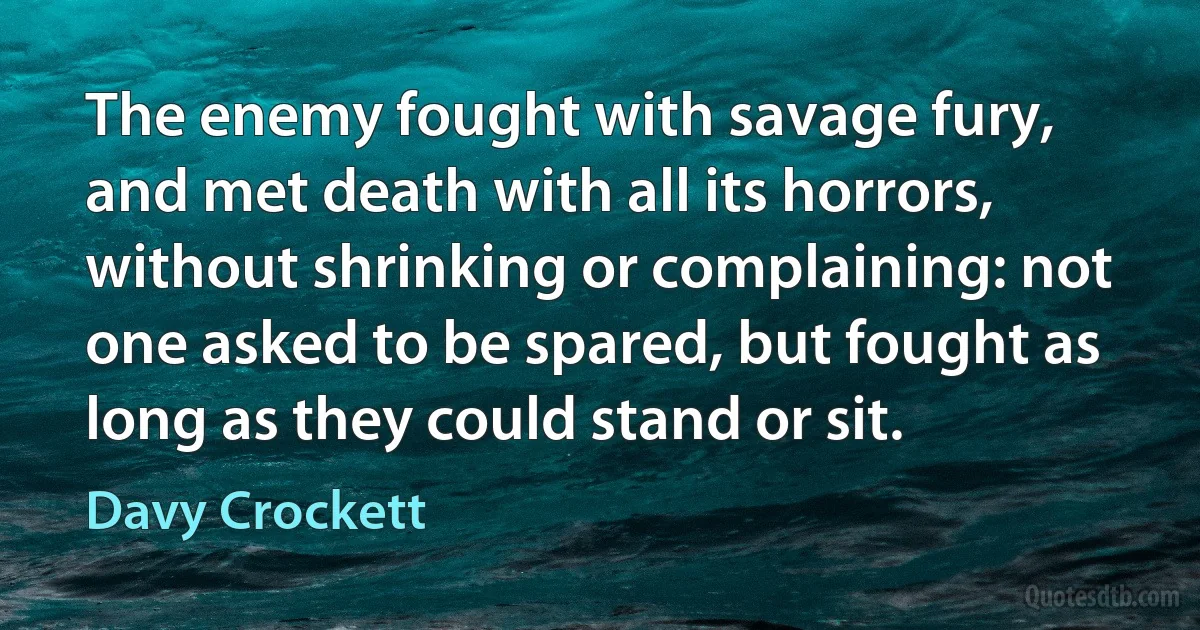 The enemy fought with savage fury, and met death with all its horrors, without shrinking or complaining: not one asked to be spared, but fought as long as they could stand or sit. (Davy Crockett)