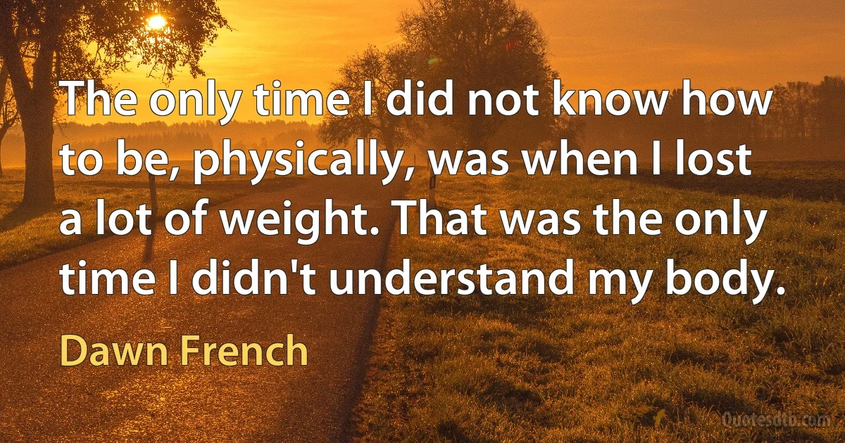 The only time I did not know how to be, physically, was when I lost a lot of weight. That was the only time I didn't understand my body. (Dawn French)