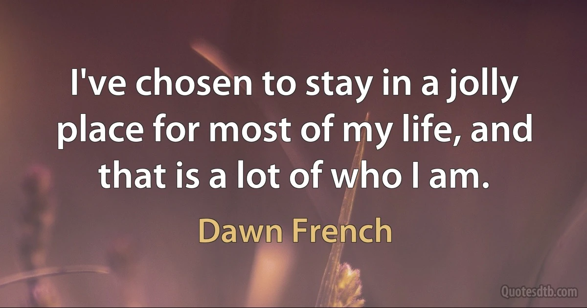 I've chosen to stay in a jolly place for most of my life, and that is a lot of who I am. (Dawn French)