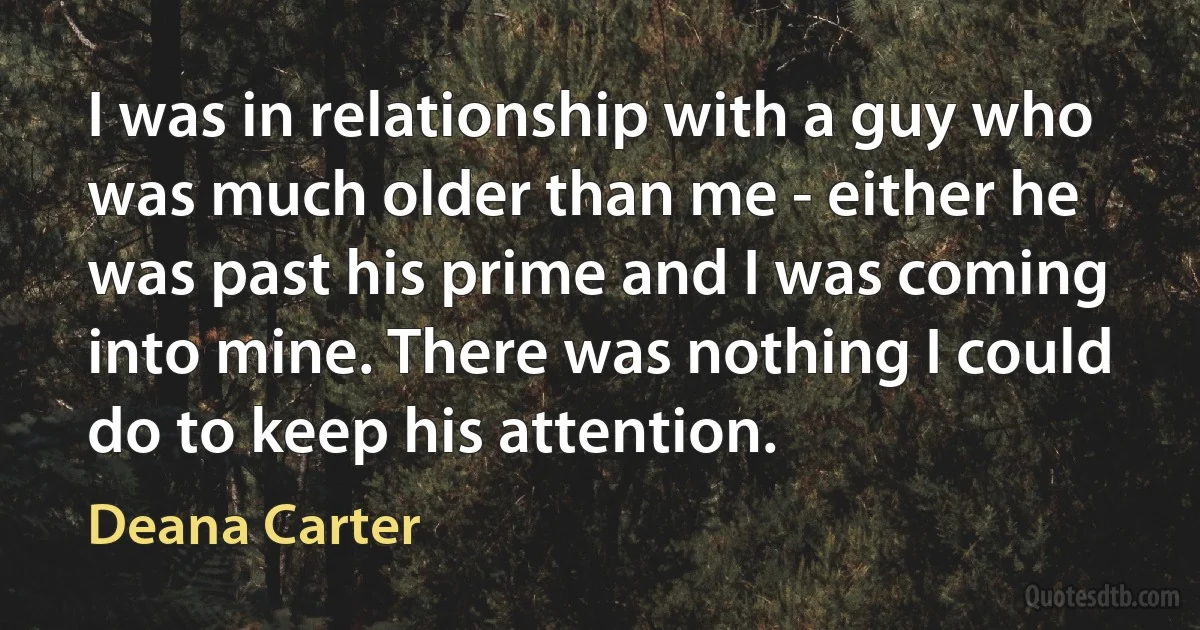 I was in relationship with a guy who was much older than me - either he was past his prime and I was coming into mine. There was nothing I could do to keep his attention. (Deana Carter)