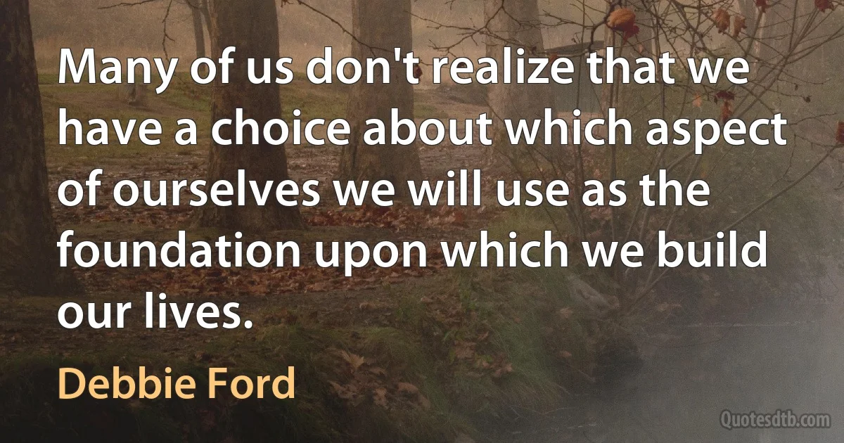 Many of us don't realize that we have a choice about which aspect of ourselves we will use as the foundation upon which we build our lives. (Debbie Ford)