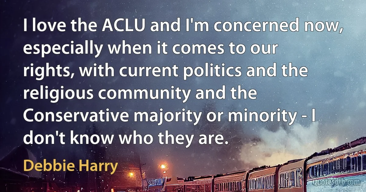 I love the ACLU and I'm concerned now, especially when it comes to our rights, with current politics and the religious community and the Conservative majority or minority - I don't know who they are. (Debbie Harry)