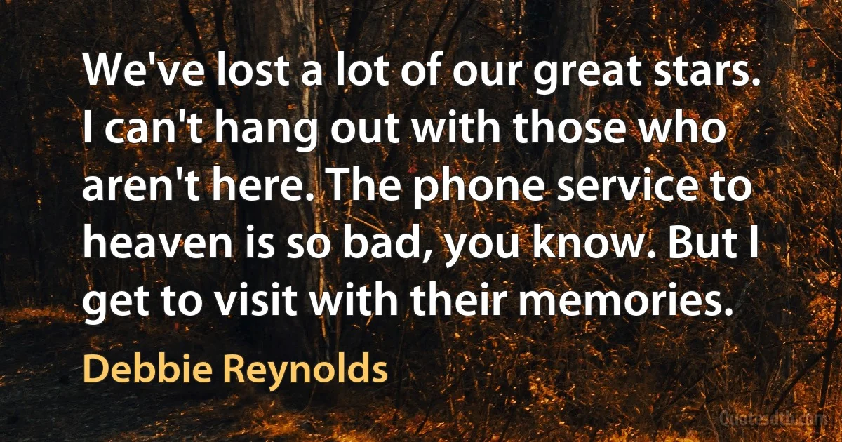 We've lost a lot of our great stars. I can't hang out with those who aren't here. The phone service to heaven is so bad, you know. But I get to visit with their memories. (Debbie Reynolds)