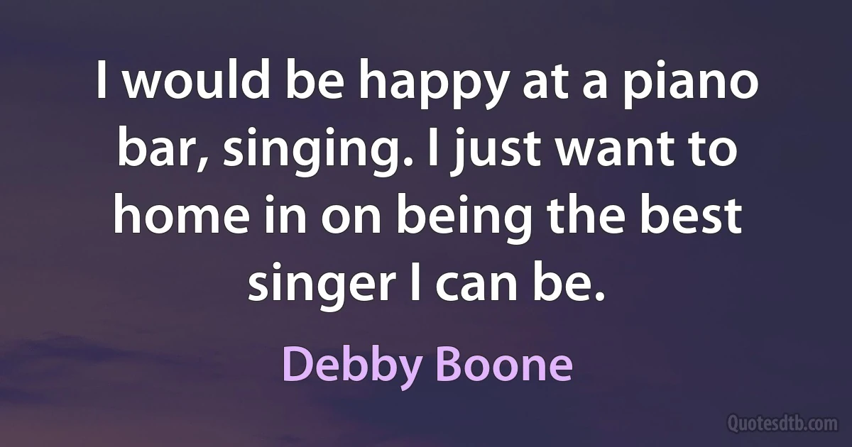 I would be happy at a piano bar, singing. I just want to home in on being the best singer I can be. (Debby Boone)