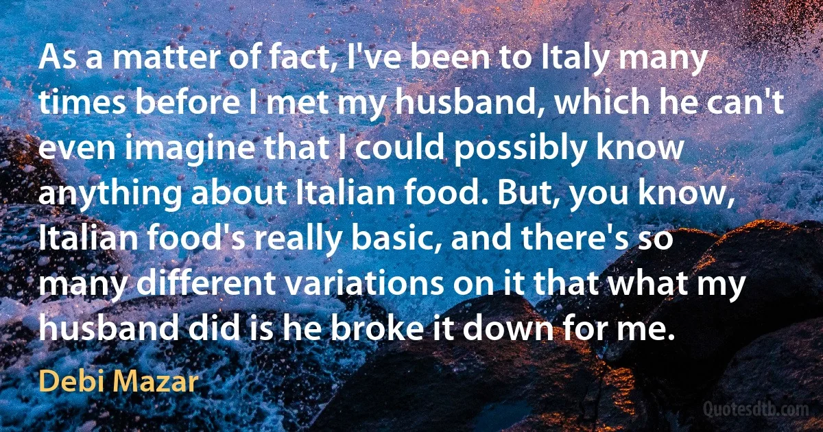 As a matter of fact, I've been to Italy many times before I met my husband, which he can't even imagine that I could possibly know anything about Italian food. But, you know, Italian food's really basic, and there's so many different variations on it that what my husband did is he broke it down for me. (Debi Mazar)