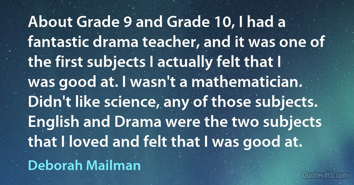 About Grade 9 and Grade 10, I had a fantastic drama teacher, and it was one of the first subjects I actually felt that I was good at. I wasn't a mathematician. Didn't like science, any of those subjects. English and Drama were the two subjects that I loved and felt that I was good at. (Deborah Mailman)