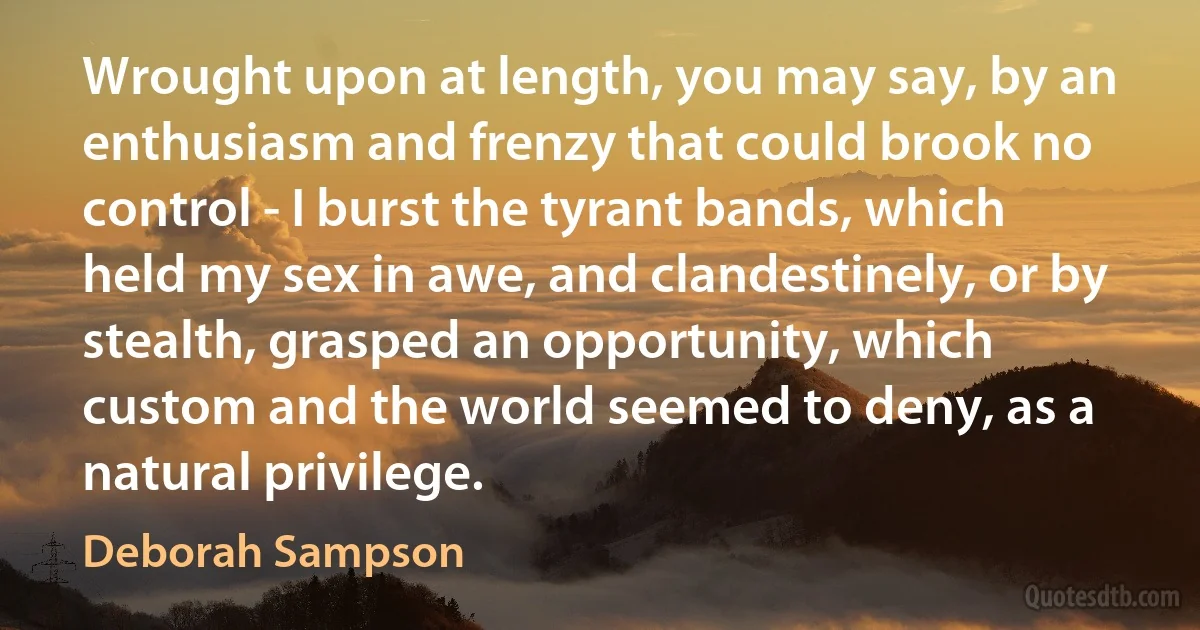 Wrought upon at length, you may say, by an enthusiasm and frenzy that could brook no control - I burst the tyrant bands, which held my sex in awe, and clandestinely, or by stealth, grasped an opportunity, which custom and the world seemed to deny, as a natural privilege. (Deborah Sampson)