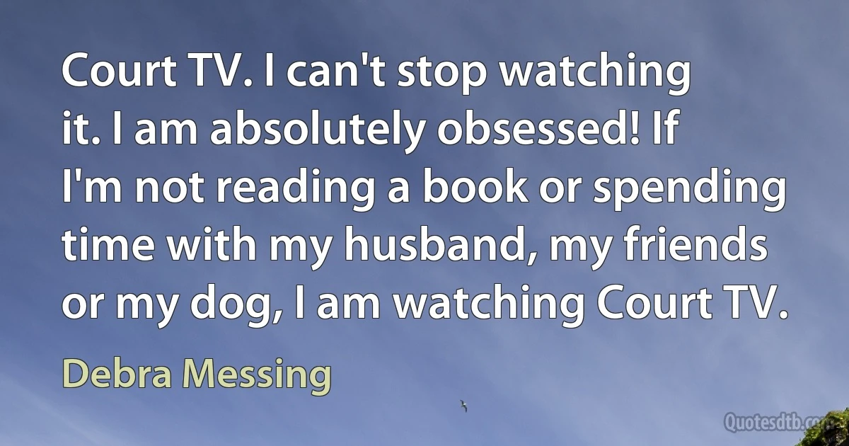 Court TV. I can't stop watching it. I am absolutely obsessed! If I'm not reading a book or spending time with my husband, my friends or my dog, I am watching Court TV. (Debra Messing)