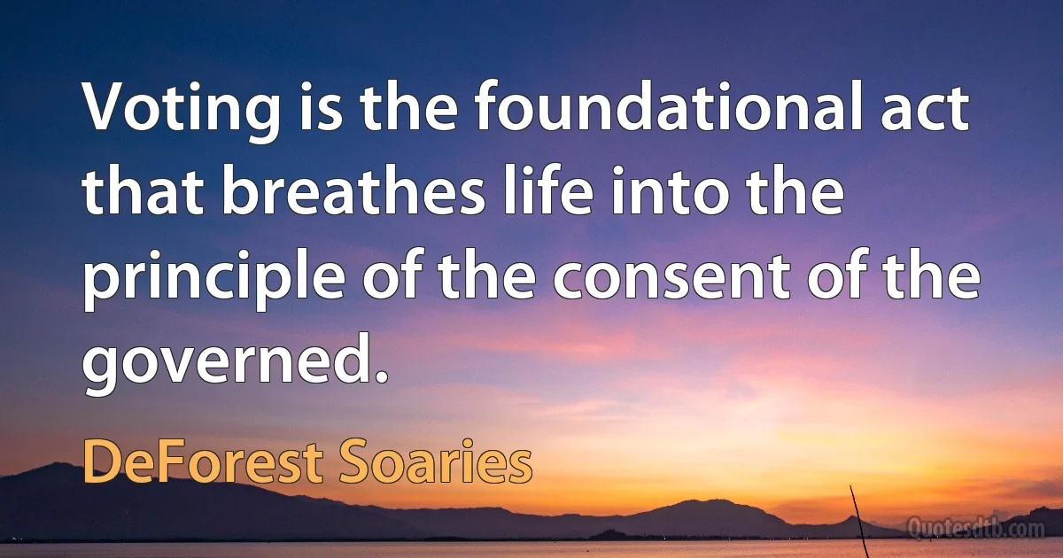 Voting is the foundational act that breathes life into the principle of the consent of the governed. (DeForest Soaries)