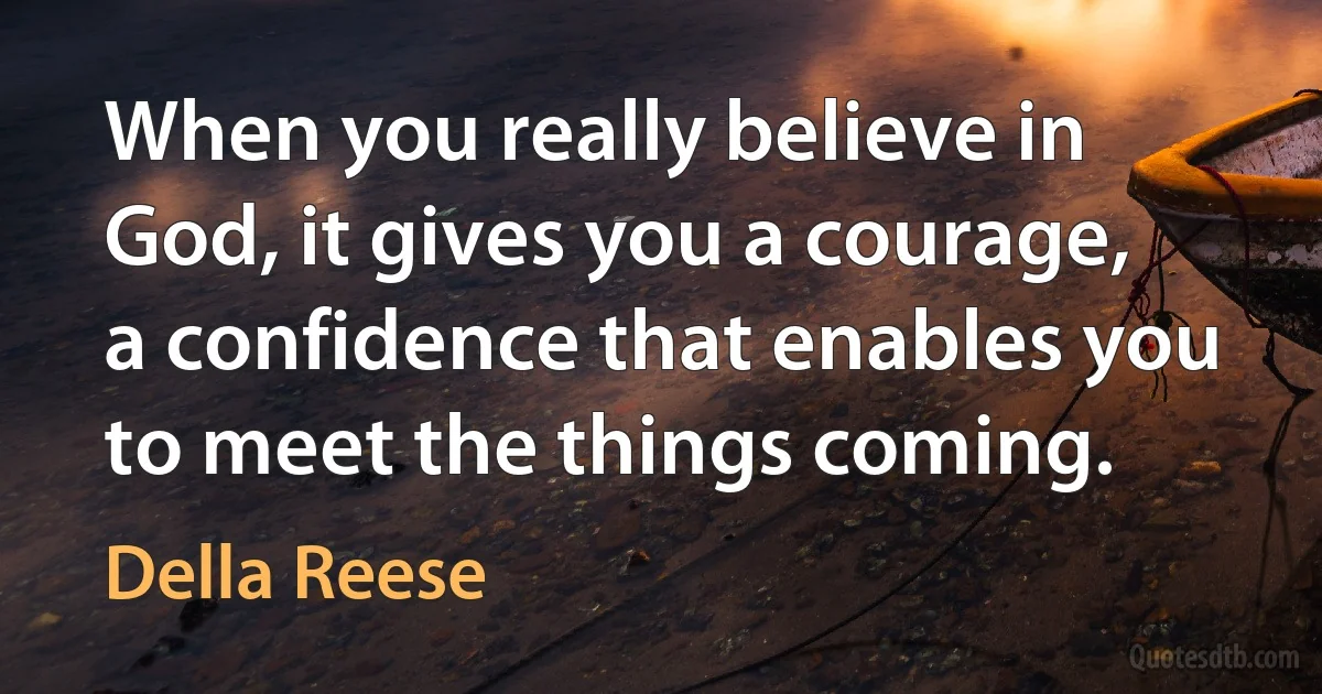 When you really believe in God, it gives you a courage, a confidence that enables you to meet the things coming. (Della Reese)