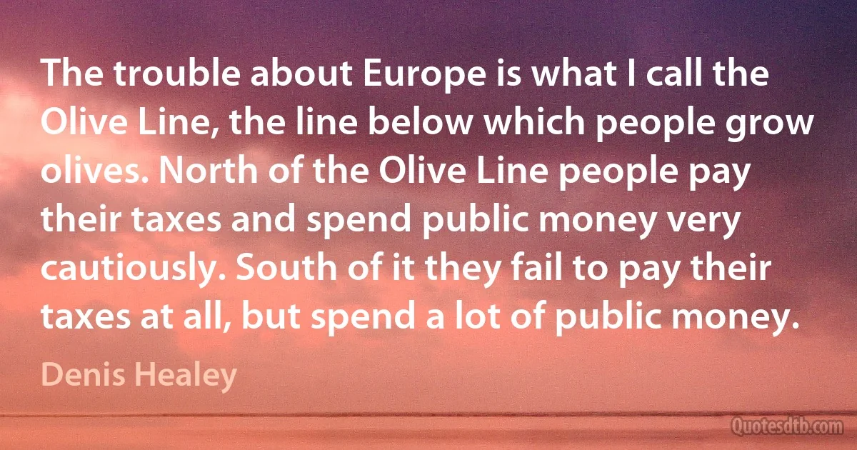 The trouble about Europe is what I call the Olive Line, the line below which people grow olives. North of the Olive Line people pay their taxes and spend public money very cautiously. South of it they fail to pay their taxes at all, but spend a lot of public money. (Denis Healey)