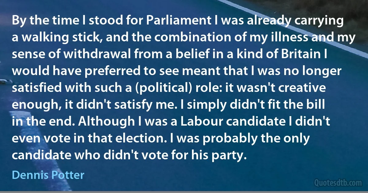 By the time I stood for Parliament I was already carrying a walking stick, and the combination of my illness and my sense of withdrawal from a belief in a kind of Britain I would have preferred to see meant that I was no longer satisfied with such a (political) role: it wasn't creative enough, it didn't satisfy me. I simply didn't fit the bill in the end. Although I was a Labour candidate I didn't even vote in that election. I was probably the only candidate who didn't vote for his party. (Dennis Potter)