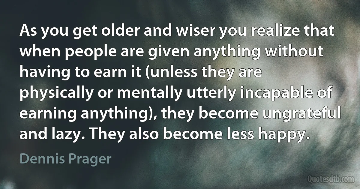 As you get older and wiser you realize that when people are given anything without having to earn it (unless they are physically or mentally utterly incapable of earning anything), they become ungrateful and lazy. They also become less happy. (Dennis Prager)