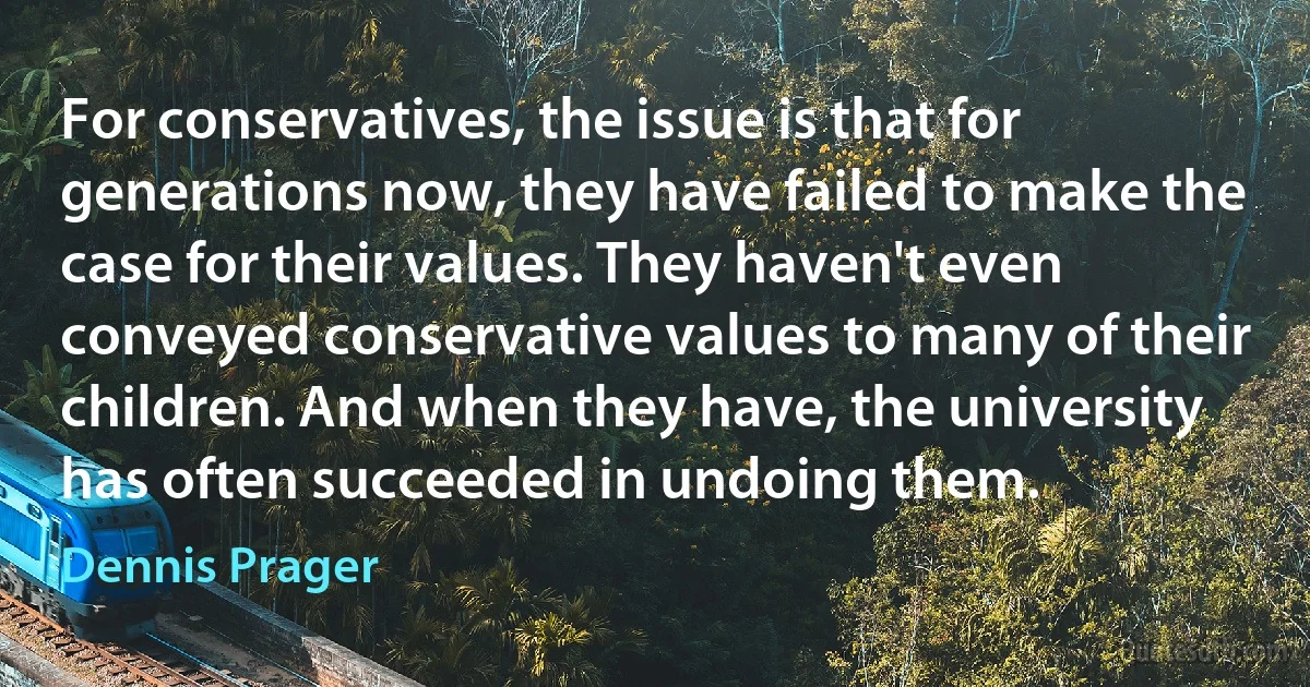 For conservatives, the issue is that for generations now, they have failed to make the case for their values. They haven't even conveyed conservative values to many of their children. And when they have, the university has often succeeded in undoing them. (Dennis Prager)