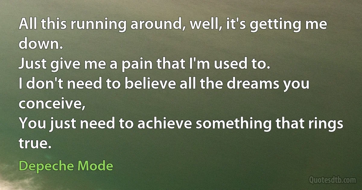 All this running around, well, it's getting me down.
Just give me a pain that I'm used to.
I don't need to believe all the dreams you conceive,
You just need to achieve something that rings true. (Depeche Mode)