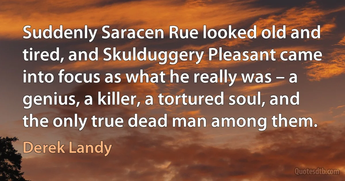 Suddenly Saracen Rue looked old and tired, and Skulduggery Pleasant came into focus as what he really was – a genius, a killer, a tortured soul, and the only true dead man among them. (Derek Landy)