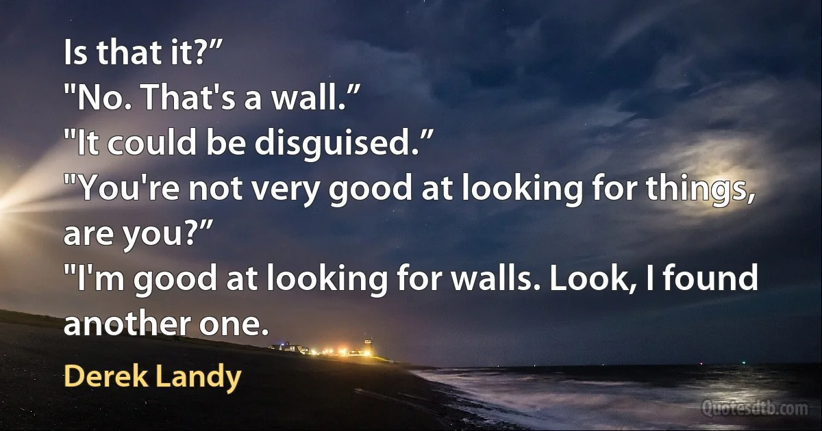 Is that it?”
"No. That's a wall.”
"It could be disguised.”
"You're not very good at looking for things, are you?”
"I'm good at looking for walls. Look, I found another one. (Derek Landy)