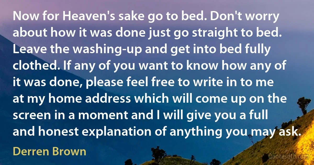 Now for Heaven's sake go to bed. Don't worry about how it was done just go straight to bed. Leave the washing-up and get into bed fully clothed. If any of you want to know how any of it was done, please feel free to write in to me at my home address which will come up on the screen in a moment and I will give you a full and honest explanation of anything you may ask. (Derren Brown)