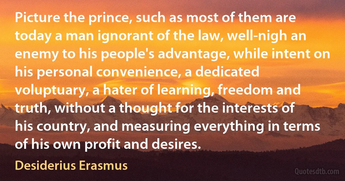 Picture the prince, such as most of them are today a man ignorant of the law, well-nigh an enemy to his people's advantage, while intent on his personal convenience, a dedicated voluptuary, a hater of learning, freedom and truth, without a thought for the interests of his country, and measuring everything in terms of his own profit and desires. (Desiderius Erasmus)